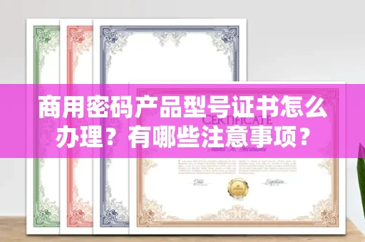 无锡商用密码产品型号证书怎么办理?有哪些注意事项?